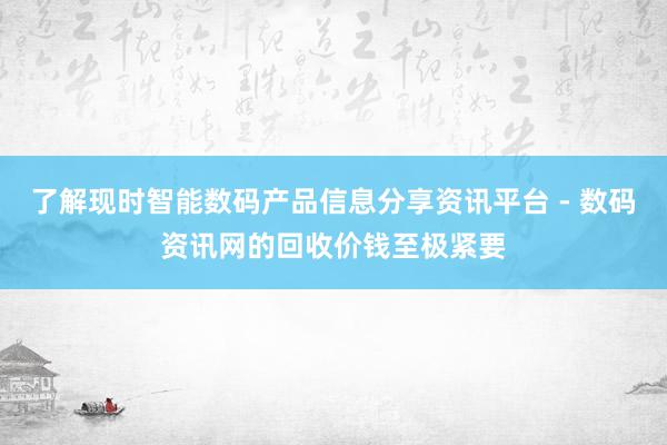 了解现时智能数码产品信息分享资讯平台 - 数码资讯网的回收价钱至极紧要