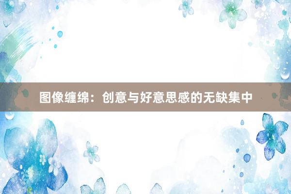 图像缠绵：创意与好意思感的无缺集中