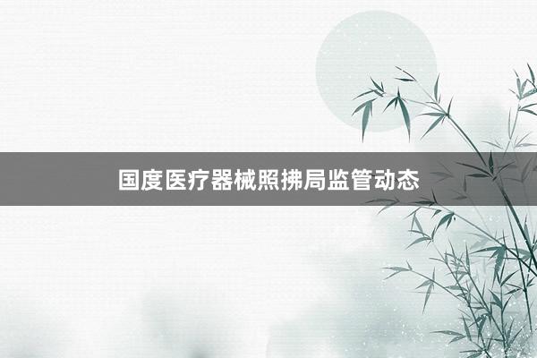 国度医疗器械照拂局监管动态